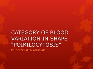 CATEGORY OF BLOOD
VARIATION IN SHAPE
“POIKILOCYTOSIS”
PRINCESS ALEN AGUILAR
 