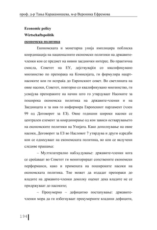 проф. д-р Тања Каракамишева, м-р Вероника Ефремова


  Economic policy
  Wirtschaftspolitik
  економска политика
            Економската и монетарна унија имплицира поблиска
  координација на националните економски политики на државите-
  членки кои се предмет на нивни заеднички интерес. Во практична
  смисла,     Советот   на   ЕУ,   дејствувајќи   со   квалификувано
  мнозинство по препорака на Комисијата, ги формулира нацрт-
  насоките кои ги испраќа до Европскиот совет. Во светлината на
  овие насоки, Советот, повторно со квалификувано мнозинство, ги
  усвојува препораките на начин што го утврдуваат Насоките за
  поширока економска политика на државите-членки и на
  Заедницата и за нив го информира Европскиот парламент (член
  99 од Договорот за ЕЗ). Овие годишни широки насоки се
  централен елемент за координирање од кои зависи остварувањето
  на економските политики на Унијата. Како дополнување на овие
  насоки, Договорот за ЕЗ во Насловот 7 утврдува и други одредби
  кои се однесуваат на економската политика, во кои се вклучени
  следиве прашања:
            – Мултилатерално набљудување: државите-членки кога
  се среќаваат во Советот ги мониторираат сопствените економски
  перформанси, како и примената на пошироките насоки на
  економската политика. Тие может да издадат препораки до
  владите на државите-членки доколку оценат дека владите не се
  придржуваат до насоките;
            – Прекумерно – дефицитно постапување: државите-
  членки мора да ги избегнуваат прекумерните владини дефицити,



194
 
