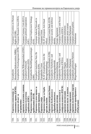 526.   Европска конвенција за      Europäische                           European Convention on Human
                          човековите права (ЕКЧП)     Menschenrechtskonvention (MRK)        Rights (ECHR)
                   527.   европска област за          Europäischer Forschungsraum (EFR)     European Research Area (ERA)
                          истражување
                   528.   европска платежна единица   Europäische Währungseinheit (EWE)     European Currency Unit (ECU)
                   529.   Европска политичка          Europäisch Politische                 European political cooperation
                          соработка (ЕПС)             Zusammenarbeit (EPZ)                  (EPC)
                   530.   Европска стратегија за      Europäische Beschäftigungsstrategie   European Employment Strategy
                          вработување (ЕСВ)           (EBS)                                 (EES)
                   531.   Европска судска мрежа за    Europäisch Justizielles Netz für      European Judicial Network in
                          кривични прашања            Strafsachen (EJN)                     criminal matters (EJN)
                   532.   Европска унија              Europäische Union                     European Union
                   533.   Европска управа за борба    OLAF (Europäisches Amt für            OLAF (European Anti-fraud
                          против измами               Betrugsbekämpfung)                    Office)
                   534.   Европска централна банка    Europäische Zentralbank (EZB)         European Central Bank (ECB)
                   535.   европски безбедносен и      Europäische Sicherheits- und          European security and defence
                          одбранбен идентитет         Verteidigungsidentität                identity
                   536.   европски договор            Europavereinbarung                    Europe Agreement
                   537.   Европски економски и        Europäischer Wirtschafts- und         European Economic and Social
                          социјален комитет (ЕЕСК)    Sozialausschuss (EWSA)                Committee (EESC)
                   538.   европски институции         Europäische Organe                    European institutions
                   539.   европски налог за апсење    Europäischer Haftbefehl               European arrest warrant
                   540.   Европски парламент          Europäisches Parlament                European Parliament




INDEX-МАКЕДОНСКИ
                   541.   европски политички партии   Europäische politische Parteien       European political parties
                   542.   Европски правобранител      Bürgerbeauftragter                    Ombudsman
                          (Омбудсман)
                                                                                                                             Поимник на терминологијата на Европската унија




561
 