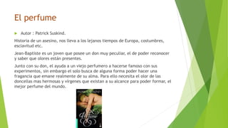 El perfume
 Autor : Patrick Suskind.
Historia de un asesino, nos lleva a los lejanos tiempos de Europa, costumbres,
esclavitud etc.
Jean-Baptiste es un joven que posee un don muy peculiar, el de poder reconocer
y saber que olores están presentes.
Junto con su don, el ayuda a un viejo perfumero a hacerse famoso con sus
experimentos, sin embargo el solo busca de alguna forma poder hacer una
fragancia que emane realmente de su alma. Para ello necesita el olor de las
doncellas mas hermosas y vírgenes que existan a su alcance para poder formar, el
mejor perfume del mundo.
 