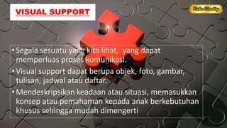 VISUAL SUPPORT
•Segala sesuatu yang kita lihat, yang dapat
memperluas proses komunikasi.
•Visual support dapat berupa objek, foto, gambar,
tulisan, jadwal atau daftar.
•Mendeskripsikan keadaan atau situasi, memasukkan
konsep atau pemahaman kepada anak berkebutuhan
khusus sehingga mudah dimengerti
 