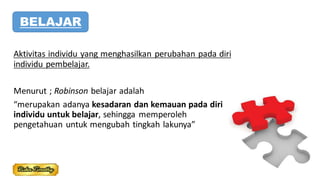 Aktivitas individu yang menghasilkan perubahan pada diri
individu pembelajar.
Menurut ; Robinson belajar adalah
“merupakan adanya kesadaran dan kemauan pada diri
individu untuk belajar, sehingga memperoleh
pengetahuan untuk mengubah tingkah lakunya”
BELAJAR
 