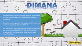 1. Pengamatandan pembelajaran di luar rumah. Berdasarkan
apa yang sudah anak kuasaipada kemampuan belajar
dalam kelas.
2. Tempat-tempatyang sudah dikenalnyamissal Pom bensin,
jalanraya, apa saja yang mereka lihat dll.
3. Utk dewasa bisa belaja tentangrambu-rambulalulintasdan
aturan-aturan,nama-namajalan, menunjungi tempat2
bersejarah dan beri pemahamanvisual sebelum dan
sesudah aktifitas
 