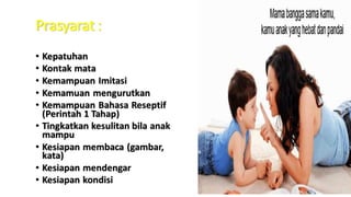 Prasyarat :
• Kepatuhan
• Kontak mata
• Kemampuan Imitasi
• Kemamuan mengurutkan
• Kemampuan Bahasa Reseptif
(Perintah 1 Tahap)
• Tingkatkan kesulitan bila anak
mampu
• Kesiapan membaca (gambar,
kata)
• Kesiapan mendengar
• Kesiapan kondisi
 
