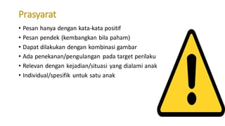 Prasyarat
• Pesan hanya dengan kata-kata positif
• Pesan pendek (kembangkan bila paham)
• Dapat dilakukan dengan kombinasi gambar
• Ada penekanan/pengulangan pada target perilaku
• Relevan dengan kejadian/situasi yang dialami anak
• Individual/spesifik untuk satu anak
 