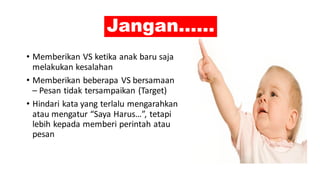 Jangan……
• Memberikan VS ketika anak baru saja
melakukan kesalahan
• Memberikan beberapa VS bersamaan
– Pesan tidak tersampaikan (Target)
• Hindari kata yang terlalu mengarahkan
atau mengatur “Saya Harus…”, tetapi
lebih kepada memberi perintah atau
pesan
 