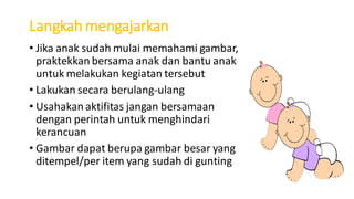 Langkah mengajarkan
• Jika anak sudah mulai memahami gambar,
praktekkan bersama anak dan bantu anak
untuk melakukan kegiatan tersebut
• Lakukan secara berulang-ulang
• Usahakan aktifitas jangan bersamaan
dengan perintah untuk menghindari
kerancuan
• Gambar dapat berupa gambar besar yang
ditempel/per item yang sudah di gunting
 