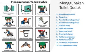 Menggunakan
Toilet Duduk
1. Masuk ke dalam toilet
2. Tutup pintu
3. TurunkanCelana bagian Luar
4. TurunkanCelana bagian luar
5. Duduk di toilet
6. Cebok pakai shower
7. Cebok yang bersih
8. Tekan tombol siram
9. Naikkancelana dalam
10. Naikkancelana luar
11. Cuci tangan dengan sabun
12. Lap tangan sampai kering
 