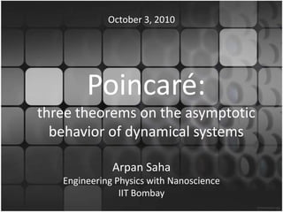 Poincaré:
three theorems on the asymptotic
behavior of dynamical systems
Arpan Saha
Suryateja Gavva
Engineering Physics with Nanoscience
IIT Bombay
October 3, 2010
 