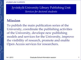JYVÄSKYLÄN YLIOPISTO
Jyväskylä University Library Publishing Unit
Services for doctoral students
Mission
To publish the main publication series of the
University, coordinate the publishing activities
of the University, develope new publishing
models and services for the University, improve
the visibility of research, promote and enable
Open Access services for researchers.
14.1.2013 Graduate School information session 1
 