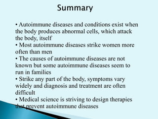 • Autoimmune diseases and conditions exist when
the body produces abnormal cells, which attack
the body, itself
• Most autoimmune diseases strike women more
often than men
• The causes of autoimmune diseases are not
known but some autoimmune diseases seem to
run in families
• Strike any part of the body, symptoms vary
widely and diagnosis and treatment are often
difficult
• Medical science is striving to design therapies
that prevent autoimmune diseases
 