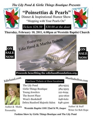 The Lily Pond & Girlie Things Boutique Presents

                  “Poinsettias & Pearls”
                 Dinner & Inspirational Humor Show
                     “Mopping with Your Pearls On”
                  Tickets $26.50 $30.00 at the door
Thursday, February 10, 2011, 6:00pm at Westside Baptist Church

                                :
                      Fea turing         Bolton
                                 M artha
                       and &
 ON             Edie H                                                 ON
SALE                                                                  SALE
NOW                                                                   NOW



          Proceeds benefiting the ediehandfoundation.org.

           com                                             Marthab
Edie hand.          Purchase Tickets at these locations:
                                                                    olton.com

                  The Lily Pond                   384-9525
                  Girlie Things Boutique          384-9525
                  Young Jewelers                  221-6194
                  The Secret Place                302-0610
                  Woni’s Bookshelf                648-6161
                  Debra Stanford Majestic Salon   648-4200
Author & Media                                               Author/ & Staff
                   Westside Baptist 1101 22nd St W, Jasper
Personality                                                  Writer for Bob Hope
        Fashion Show by Girlie Things Boutique and The Lily Pond
 