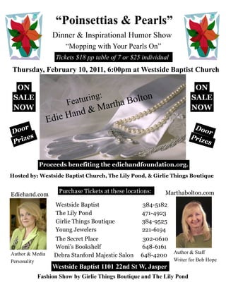 “Poinsettias & Pearls”
                  Dinner & Inspirational Humor Show
                      “Mopping with Your Pearls On”
                   Tickets $18 pp table of 7 or $25 individual
Thursday, February 10, 2011, 6:00pm at Westside Baptist Church

  ON                                                                     ON
                                 :
 SALE
                       Fea turing          Bolton                       SALE
 NOW                               M artha                              NOW
                        and &
                 Edie H
     r                                                                    Doo
Doo                                                                             r
       s                                                                Priz
P rize                                                                         es


           Proceeds benefiting the ediehandfoundation.org.
Hosted by: Westside Baptist Church, The Lily Pond, & Girlie Things Boutique


                    Purchase Tickets at these locations:    Marthabolton.com
Ediehand.com
                   Westside Baptist                 384-5182
                   The Lily Pond                    471-4923
                   Girlie Things Boutique           384-9525
                   Young Jewelers                   221-6194
                  The Secret Place                  302-0610
                  Woni’s Bookshelf                 648-6161
Author & Media                                               Author & Staff
                  Debra Stanford Majestic Salon    648-4200
Personality                                                      Writer for Bob Hope
                  Westside Baptist 1101 22nd St W, Jasper
           Fashion Show by Girlie Things Boutique and The Lily Pond
 