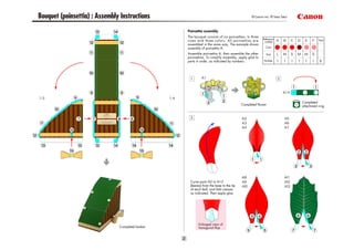 Bouquet (poinsettia) : Assembly Instructions                                                                                                        © Canon Inc. © Taka Taka



                                                                                                        Poinsettia assembly
                                                                                                        The bouquet consists of six poinsettias, in three
                                                                                                                                                            Reference
                                                                                                        sizes and three colors. All poinsettias are          number
                                                                                                                                                                                          Total
                                                                                                        assembled in the same way. The example shows
                                                                                                        assembly of poinsettia A.                            Color

                                                                                                        Assemble poinsettia A, then assemble the other        Size
                                                                                                        poinsettias. To simplify assembly, apply glue to
                                                                                                        parts in order, as indicated by numbers.            Number




                                                                                                                                                                               Completed
                                                                                                                                             Completed flower                  attachment ring


                                              © Taka Taka


                                                 CAUTION

                             Do not hit other people with the pointed edges.
                                     Doing so could result in injury.
                       Adults should make sure that children observe this caution.




                                                                                                         Curve parts A2 to A13
                                                                                                         (leaves) from the base to the tip
                                                                                                         of each leaf, and fold creases
                                                                                                         as indicated. Then apply glue.




                                                                                                               Enlarged view of
                                                                                     Completed basket          hexagonal flap
 
