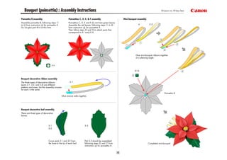 Bouquet (poinsettia) : Assembly Instructions                                                                                                   © Canon Inc. © Taka Taka


Poinsettia B assembly                                 Poinsettias C, D, E, & F assembly                     Mini-bouquet assembly
Assemble poinsettia B, following steps                Poinsettias C, D, E and F do not have green leaves.
to   from instruction    for poinsettia A.            Assemble the red leaves, following steps      to
Do not glue part B14 at this time.                    from instruction    for poinsettia A.
                                                      Then follow steps     and    to attach parts that
                                                      correspond to A1 and A14.




                                                                                                                       Glue mini-bouquet ribbons together
                                                                                                                       at a pleasing angle.




Bouquet decorative ribbon assembly
The three types of decorative ribbons
(parts 2-1, 2-2, and 2-3) are different
patterns and sizes, but the assembly process
for each is the same.
                                                                                                                                                     Poinsettia B
                                               Glue reverse sides together.




Bouquet decorative leaf assembly
There are three types of decorative
leaves.




                              Curve parts 3-1 and 3-2 from              Part 3-3 should be assembled
                              the base to the tip of each leaf.         following steps    and     from                             Completed mini-bouquet
                                                                        instruction   for poinsettia A.
 