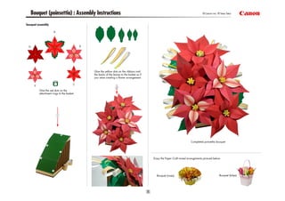Bouquet (poinsettia) : Assembly Instructions                                                                                  © Canon Inc. © Taka Taka


bouquet assembly




                                           Glue the yellow dots on the ribbons and
                                           the backs of the leaves to the basket as if
                                           you were creating a flower arrangement.



         Glue the red dots on the
         attachment rings to the basket.




                                                                                                                        Completed poinsettia bouquet




                                                                                         Enjoy the Paper Craft mixed arrangements pictured below.




                                                                                           Bouquet (roses)                                     Bouquet (tulips)
 