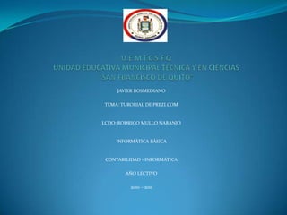 U.E.M.T.C.S.F.QUNIDAD EDUCATIVA MUNICIPAL TECNICA Y EN CIENCIAS“SAN FRANCISCO DE QUITO”JAVIER BOSMEDIANOTEMA: TURORIAL DE PREZI.COMLCDO: RODRIGO MULLO NARANJOINFORMÀTICA BÀSICACONTABILIDAD - INFORMÀTICAAÑO LECTIVO2010 – 2011