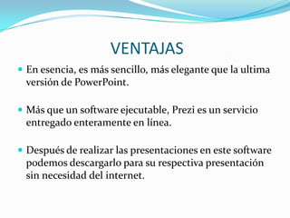 VENTAJASEn esencia, es más sencillo, más elegante que la ultima versión de PowerPoint.Más que un software ejecutable, Prezi es un servicio entregado enteramente en línea.Después de realizar las presentaciones en este software podemos descargarlo para su respectiva presentación sin necesidad del internet.