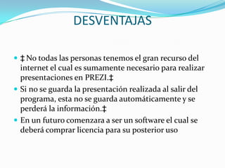 DESVENTAJAS No todas las personas tenemos el gran recurso del internet el cual es sumamente necesario para realizar presentaciones en PREZI. Si no se guarda la presentación realizada al salir del programa, esta no se guarda automáticamente y se perderá la información. En un futuro comenzara a ser un software el cual se deberá comprar licencia para su posterior uso