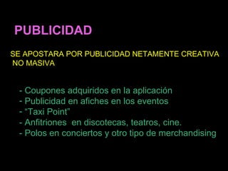 PUBLICIDAD
SE APOSTARA POR PUBLICIDAD NETAMENTE CREATIVA
NO MASIVA


 - Coupones adquiridos en la aplicación
 - Publicidad en afiches en los eventos
 - “Taxi Point”
 - Anfitriones en discotecas, teatros, cine.
 - Polos en conciertos y otro tipo de merchandising
 