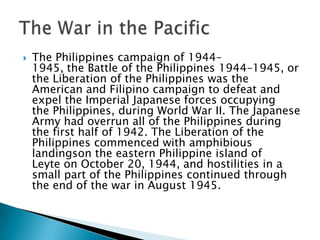  The Philippines campaign of 1944–
1945, the Battle of the Philippines 1944–1945, or
the Liberation of the Philippines was the
American and Filipino campaign to defeat and
expel the Imperial Japanese forces occupying
the Philippines, during World War II. The Japanese
Army had overrun all of the Philippines during
the first half of 1942. The Liberation of the
Philippines commenced with amphibious
landingson the eastern Philippine island of
Leyte on October 20, 1944, and hostilities in a
small part of the Philippines continued through
the end of the war in August 1945.
 