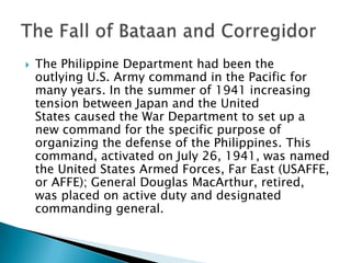 The Philippine Department had been the
outlying U.S. Army command in the Pacific for
many years. In the summer of 1941 increasing
tension between Japan and the United
States caused the War Department to set up a
new command for the specific purpose of
organizing the defense of the Philippines. This
command, activated on July 26, 1941, was named
the United States Armed Forces, Far East (USAFFE,
or AFFE); General Douglas MacArthur, retired,
was placed on active duty and designated
commanding general.
 