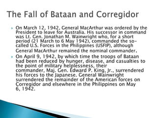  On March 12, 1942, General MacArthur was ordered by the
President to leave for Australia. His successor in command
was Lt. Gen. Jonathan M. Wainwright who, for a short
period (21 March to 6 May 1942), commanded the so-
called U.S. Forces in the Philippines (USFIP), although
General MacArthur remained the nominal commander.
 On April 9, 1942, by which time the troops of Bataan
had been reduced by hunger, disease, and casualties to
the point of military helplessness, their
commander, Maj. Gen. Edward P. King, Jr., surrendered
his forces to the Japanese. General Wainwright
surrendered the remainder of the American forces on
Corregidor and elsewhere in the Philippines on May
6, 1942.
 