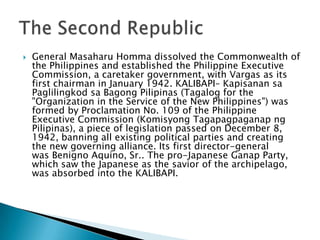  General Masaharu Homma dissolved the Commonwealth of
the Philippines and established the Philippine Executive
Commission, a caretaker government, with Vargas as its
first chairman in January 1942. KALIBAPI– Kapisanan sa
Paglilingkod sa Bagong Pilipinas (Tagalog for the
"Organization in the Service of the New Philippines") was
formed by Proclamation No. 109 of the Philippine
Executive Commission (Komisyong Tagapagpaganap ng
Pilipinas), a piece of legislation passed on December 8,
1942, banning all existing political parties and creating
the new governing alliance. Its first director-general
was Benigno Aquino, Sr.. The pro-Japanese Ganap Party,
which saw the Japanese as the savior of the archipelago,
was absorbed into the KALIBAPI.
 