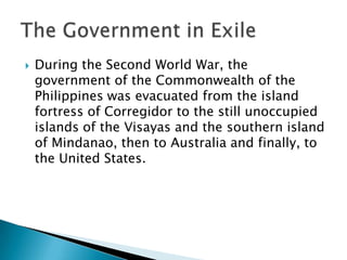  During the Second World War, the
government of the Commonwealth of the
Philippines was evacuated from the island
fortress of Corregidor to the still unoccupied
islands of the Visayas and the southern island
of Mindanao, then to Australia and finally, to
the United States.
 