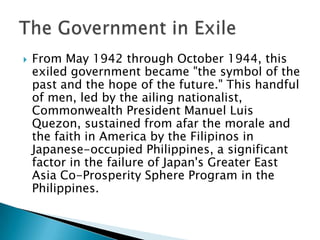  From May 1942 through October 1944, this
exiled government became "the symbol of the
past and the hope of the future." This handful
of men, led by the ailing nationalist,
Commonwealth President Manuel Luis
Quezon, sustained from afar the morale and
the faith in America by the Filipinos in
Japanese-occupied Philippines, a significant
factor in the failure of Japan's Greater East
Asia Co-Prosperity Sphere Program in the
Philippines.
 