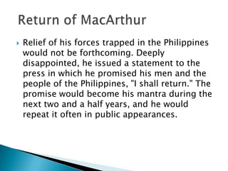  Relief of his forces trapped in the Philippines
would not be forthcoming. Deeply
disappointed, he issued a statement to the
press in which he promised his men and the
people of the Philippines, "I shall return." The
promise would become his mantra during the
next two and a half years, and he would
repeat it often in public appearances.
 