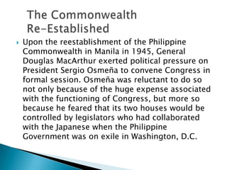  Upon the reestablishment of the Philippine
Commonwealth in Manila in 1945, General
Douglas MacArthur exerted political pressure on
President Sergio Osmeña to convene Congress in
formal session. Osmeña was reluctant to do so
not only because of the huge expense associated
with the functioning of Congress, but more so
because he feared that its two houses would be
controlled by legislators who had collaborated
with the Japanese when the Philippine
Government was on exile in Washington, D.C.
 