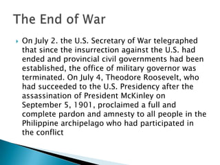  On July 2. the U.S. Secretary of War telegraphed
that since the insurrection against the U.S. had
ended and provincial civil governments had been
established, the office of military governor was
terminated. On July 4, Theodore Roosevelt, who
had succeeded to the U.S. Presidency after the
assassination of President McKinley on
September 5, 1901, proclaimed a full and
complete pardon and amnesty to all people in the
Philippine archipelago who had participated in
the conflict
 