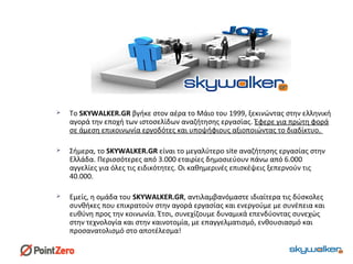  Το SKYWALKER.GR βγήκε στον αέρα το Μάιο του 1999, ξεκινώντας στην ελληνική
αγορά την εποχή των ιστοσελίδων αναζήτησης εργασίας. Έφερε για πρώτη φορά
σε άμεση επικοινωνία εργοδότες και υποψήφιους αξιοποιώντας το διαδίκτυο.
 Σήμερα, το SKYWALKER.GR είναι το μεγαλύτερο site αναζήτησης εργασίας στην
Ελλάδα. Περισσότερες από 3.000 εταιρίες δημοσιεύουν πάνω από 6.000
αγγελίες για όλες τις ειδικότητες. Οι καθημερινές επισκέψεις ξεπερνούν τις
40.000.
 Εμείς, η ομάδα του SKYWALKER.GR, αντιλαμβανόμαστε ιδιαίτερα τις δύσκολες
συνθήκες που επικρατούν στην αγορά εργασίας και ενεργούμε με συνέπεια και
ευθύνη προς την κοινωνία. Έτσι, συνεχίζουμε δυναμικά επενδύοντας συνεχώς
στην τεχνολογία και στην καινοτομία, με επαγγελματισμό, ενθουσιασμό και
προσανατολισμό στο αποτέλεσμα!
 