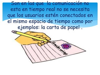 Son en las que la comunicación no
esta en tiempo real no se necesita
que los usuarios estén conectados en
el mismo espacio de tiempo como por
ejemplos: la carta de papel .
 