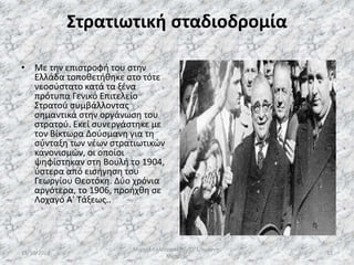 Στρατιωτική σταδιοδρομία
• Με την επιστροφή του στην
Ελλάδα τοποθετήθηκε στο τότε
νεοσύστατο κατά τα ξένα
πρότυπα Γενικό Επιτελείο
Στρατού συμβάλλοντας
σημαντικά στην οργάνωση του
στρατού. Εκεί συνεργάστηκε με
τον Βίκτωρα Δούσμανη για τη
σύνταξη των νέων στρατιωτικών
κανονισμών, οι οποίοι
ψηφίστηκαν στη Βουλή το 1904,
ύστερα από εισήγηση του
Γεωργίου Θεοτόκη. Δύο χρόνια
αργότερα, το 1906, προήχθη σε
Λοχαγό Α' Τάξεως..
13/10/2019
Μιχαήλ Καλοτραπέζης/ΣΤ'1/Ιωάννης
Μεταξάς
12
 