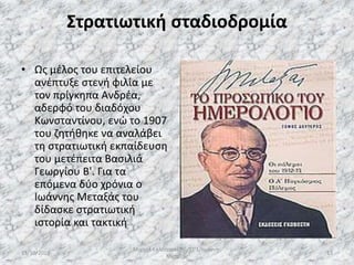 Στρατιωτική σταδιοδρομία
• Ως μέλος του επιτελείου
ανέπτυξε στενή φιλία με
τον πρίγκηπα Ανδρέα,
αδερφό του διαδόχου
Κωνσταντίνου, ενώ το 1907
του ζητήθηκε να αναλάβει
τη στρατιωτική εκπαίδευση
του μετέπειτα Βασιλιά
Γεωργίου Β'. Για τα
επόμενα δύο χρόνια ο
Ιωάννης Μεταξάς του
δίδασκε στρατιωτική
ιστορία και τακτική
13/10/2019
Μιχαήλ Καλοτραπέζης/ΣΤ'1/Ιωάννης
Μεταξάς
13
 