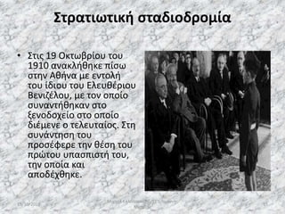 Στρατιωτική σταδιοδρομία
• Στις 19 Οκτωβρίου του
1910 ανακλήθηκε πίσω
στην Αθήνα με εντολή
του ίδιου του Ελευθέριου
Βενιζέλου, με τον οποίο
συναντήθηκαν στο
ξενοδοχείο στο οποίο
διέμενε ο τελευταίος. Στη
συνάντηση του
προσέφερε την θέση του
πρώτου υπασπιστή του,
την οποία και
αποδέχθηκε.
13/10/2019
Μιχαήλ Καλοτραπέζης/ΣΤ'1/Ιωάννης
Μεταξάς
15
 