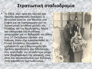 Στρατιωτική σταδιοδρομία
• Το 1912, λίγο πριν την έκρηξη του
Πρώτου Βαλκανικού Πολέμου, ο
Βενιζέλος έστειλε τον Μεταξά στη
Σόφια για να διαπραγματευτεί τη
στρατιωτική συνθήκη μεταξύ της
Ελλάδας και της Βουλγαρίας. Μετά
την υπογραφή της συνθήκης
αναχώρησε για το Βελιγράδι και τέλος
στις 17 Οκτωβρίου έφτασε στη
Λάρισα, όπου είχε εγκατασταθεί το
Γενικό Επιτελείο. Θεωρείται ο
εμπνευστής και ο δημιουργός του
σχεδίου κατάληψης του Μπιζανίου,
που περιέλαβε τον μεγαλύτερο μέχρι
τότε βομβαρδισμό της ιστορίας, ενώ
ήταν και αντιπρόσωπος των Ελλήνων
στην παράδοση των Ιωαννίνων.
13/10/2019
Μιχαήλ Καλοτραπέζης/ΣΤ'1/Ιωάννης
Μεταξάς
16
 