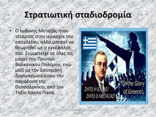 Στρατιωτική σταδιοδρομία
• Ο Ιωάννης Μεταξάς ήταν
τέταρτος στην ιεραρχία του
επιτελείου, αλλά μπορεί να
θεωρηθεί ως ο εγκέφαλός
του. Συμμετείχε σε όλες τις
μάχες του Πρώτου
Βαλκανικού Πολέμου, ενώ
μαζί με τον Δουσμάνη
διαπραγματεύτηκε την
παράδοση της
Θεσσαλονίκης από τον
Ταξίν Χασάν Πασά.
13/10/2019
Μιχαήλ Καλοτραπέζης/ΣΤ'1/Ιωάννης
Μεταξάς
18
 
