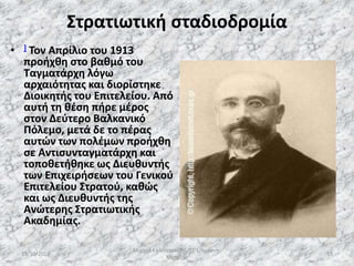 Στρατιωτική σταδιοδρομία
• ] Τον Απρίλιο του 1913
προήχθη στο βαθμό του
Ταγματάρχη λόγω
αρχαιότητας και διορίστηκε
Διοικητής του Επιτελείου. Από
αυτή τη θέση πήρε μέρος
στον Δεύτερο Βαλκανικό
Πόλεμο, μετά δε το πέρας
αυτών των πολέμων προήχθη
σε Αντισυνταγματάρχη και
τοποθετήθηκε ως Διευθυντής
των Επιχειρήσεων του Γενικού
Επιτελείου Στρατού, καθώς
και ως Διευθυντής της
Ανώτερης Στρατιωτικής
Ακαδημίας.
13/10/2019
Μιχαήλ Καλοτραπέζης/ΣΤ'1/Ιωάννης
Μεταξάς
19
 