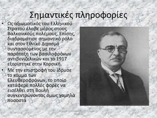 Σημαντικές πληροφορίες
• Ως αξιωματικός του Ελληνικού
Στρατού έλαβε μέρος στους
Βαλκανικούς πολέμους. Επίσης,
διαδραμάτισε σημαντικό ρόλο
και στον Εθνικό Διχασμό
συντασσόμενος με την
παράταξη των βασιλοφρόνων
αντιβενιζελικών και το 1917
εξορίστηκε στην Κορσική.
• Με την επιστροφή του ίδρυσε
το κόμμα των
Ελευθεροφρόνων, το οποίο
κατάφερε πολλές φορές να
εισέλθει στη Βουλή
συγκεντρώνοντας όμως χαμηλά
ποσοστά
13/10/2019
Μιχαήλ Καλοτραπέζης/ΣΤ'1/Ιωάννης
Μεταξάς
3
 