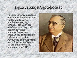 Σημαντικές πληροφορίες
• Το 1936, κατόπιν διαφόρων
συγκυριών, διορίστηκε από
το βασιλιά Γεώργιο
πρωθυπουργός της
Ελλάδας, στη θέση του
αποβιώσαντος Δεμερτζή
και στη συνέχεια
πρωτοστάτησε στην
επιβολή του δικτατορικού
καθεστώτος της 4ης
Αυγούστου σε συνεργασία
με το βασιλιά. Κυβέρνησε
έως το θάνατό του τον
Ιανουάριο του 1941.
13/10/2019
Μιχαήλ Καλοτραπέζης/ΣΤ'1/Ιωάννης
Μεταξάς
4
 