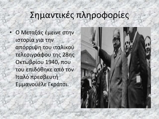Σημαντικές πληροφορίες
• Ο Μεταξάς έμεινε στην
ιστορία για την
απόρριψη του ιταλικού
τελεσιγράφου της 28ης
Οκτωβρίου 1940, που
του επιδόθηκε από τον
Ιταλό πρεσβευτή
Εμμανουέλε Γκράτσι.
13/10/2019
Μιχαήλ Καλοτραπέζης/ΣΤ'1/Ιωάννης
Μεταξάς
5
 