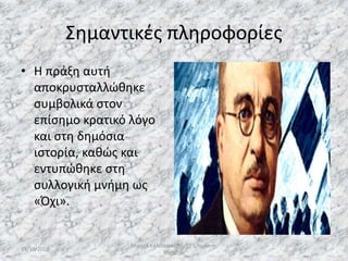 Σημαντικές πληροφορίες
• Η πράξη αυτή
αποκρυσταλλώθηκε
συμβολικά στον
επίσημο κρατικό λόγο
και στη δημόσια
ιστορία, καθώς και
εντυπώθηκε στη
συλλογική μνήμη ως
«Όχι».
13/10/2019
Μιχαήλ Καλοτραπέζης/ΣΤ'1/Ιωάννης
Μεταξάς
6
 
