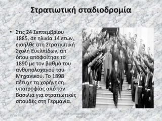 Στρατιωτική σταδιοδρομία
• Στις 24 Σεπτεμβρίου
1885, σε ηλικία 14 ετών,
εισήλθε στη Στρατιωτική
Σχολή Ευελπίδων, απ'
όπου αποφοίτησε το
1890 με τον βαθμό του
ανθυπολοχαγού του
Μηχανικού. Το 1898
πέτυχε τη χορήγηση
υποτροφίας από τον
Βασιλιά για στρατιωτικές
σπουδές στη Γερμανία.
13/10/2019
Μιχαήλ Καλοτραπέζης/ΣΤ'1/Ιωάννης
Μεταξάς
7
 