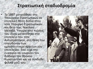 Στρατιωτική σταδιοδρομία
• Το 1897 μετατέθηκε στο
Υπουργείο Στρατιωτικών σε
επιτελική θέση δίπλα στον
τότε Υπουργό Στρατιωτικών
και θείο του, Νικόλαο
Μεταξά. Ύστερα από πιέσεις
του ίδιου μετατέθηκε στο
επιτελείο του τότε
Αντιστράτηγου, στη θέση του
υπευθύνου των
εμπιστευτικών αρχείων του
επιτελείου. Εκεί είχε την
ευκαιρία να γνωρίσει τον
διάδοχο του θρόνου
Κωνσταντίνο και να συνδεθεί
φιλικά μαζί του.
13/10/2019
Μιχαήλ Καλοτραπέζης/ΣΤ'1/Ιωάννης
Μεταξάς
8
 