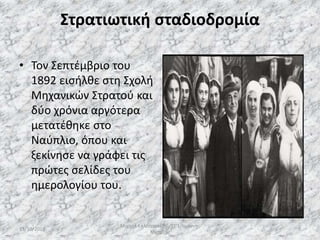 Στρατιωτική σταδιοδρομία
• Τον Σεπτέμβριο του
1892 εισήλθε στη Σχολή
Μηχανικών Στρατού και
δύο χρόνια αργότερα
μετατέθηκε στο
Ναύπλιο, όπου και
ξεκίνησε να γράφει τις
πρώτες σελίδες του
ημερολογίου του.
13/10/2019
Μιχαήλ Καλοτραπέζης/ΣΤ'1/Ιωάννης
Μεταξάς
9
 