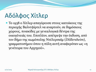 Αδόλφος Χίτλερ
 Το 1938 ο Χίτλερ απαγόρευσε στους κατοίκους της
περιοχής Βαλντφίρτελ να αναρτούν, σε δημόσιους
χώρους, πινακίδες με γενεαλογικά δέντρα της
οικογένειάς του. Επιπλέον, απέτρεψε την έκδοση, από
τον δήμο της κωμόπολης Ντέλερσαϊμ (Döllersheim),
γραμματοσήμου όπου η πόλη αυτή αναφερόταν ως «η
γενέτειρα του Αρχηγού».
12/10/2019 Μιχαήλ Καλοτραπέζης/ΣΤ'1/Αδόλφος Χίτλερ 10
 