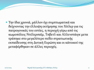  Την ίδια χρονιά, μάλλον όχι συμπτωματικά και
δείχνοντας την έλλειψη εκτίμησης του Χίτλερ για τις
πατρογονικές του εστίες, η περιοχή γύρω από τις
κωμοπόλεις Ντέλερσαϊμ, Τσβετλ και Αλλενστάιγκ μετα
τράπηκε στο μεγαλύτερο πεδίο στρατιωτικής
εκπαίδευσης στη Δυτική Ευρώπη και οι κάτοικοί της
μεταφέρθηκαν σε άλλες περιοχές.
12/10/2019 Μιχαήλ Καλοτραπέζης/ΣΤ'1/Αδόλφος Χίτλερ 11
 